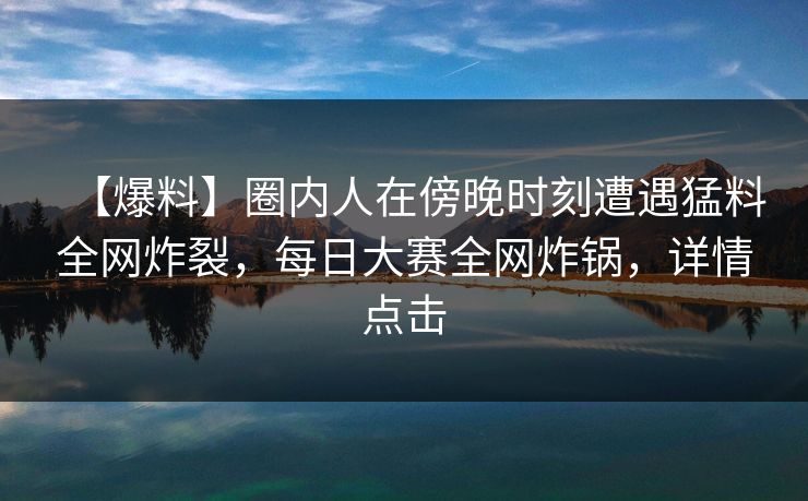【爆料】圈内人在傍晚时刻遭遇猛料全网炸裂，每日大赛全网炸锅，详情点击