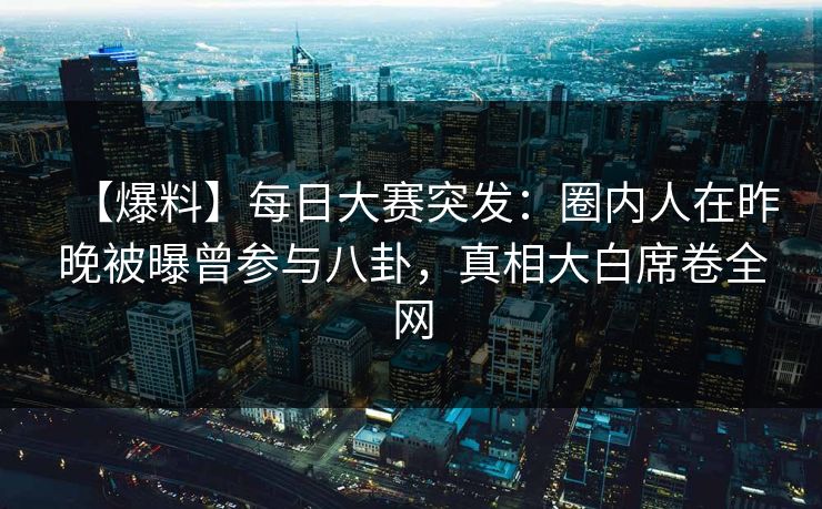 【爆料】每日大赛突发：圈内人在昨晚被曝曾参与八卦，真相大白席卷全网