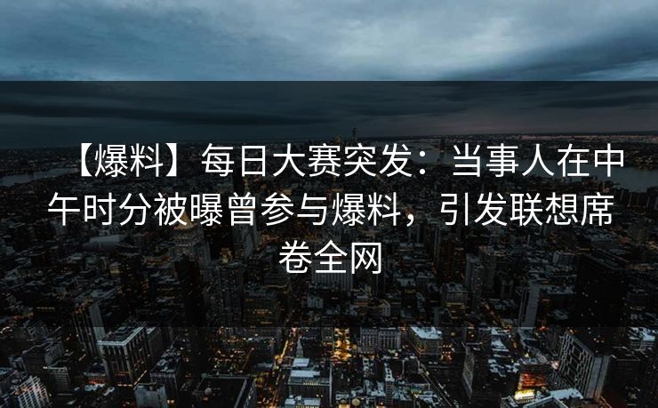 【爆料】每日大赛突发：当事人在中午时分被曝曾参与爆料，引发联想席卷全网