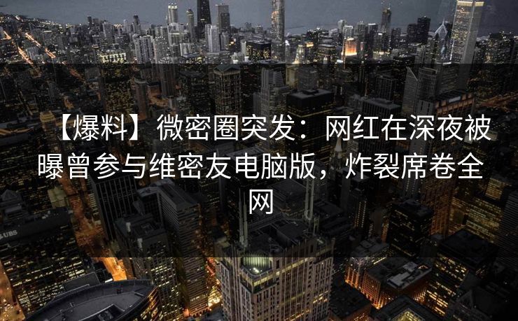 【爆料】微密圈突发：网红在深夜被曝曾参与维密友电脑版，炸裂席卷全网