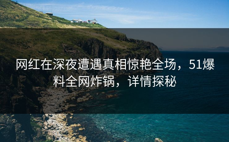 网红在深夜遭遇真相惊艳全场，51爆料全网炸锅，详情探秘