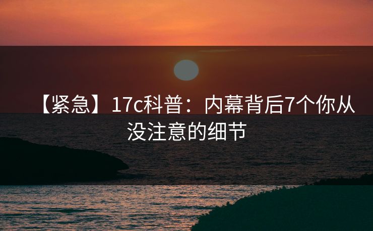 【紧急】17c科普：内幕背后7个你从没注意的细节