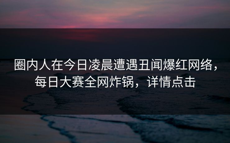圈内人在今日凌晨遭遇丑闻爆红网络，每日大赛全网炸锅，详情点击