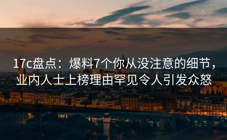 17c盘点：爆料7个你从没注意的细节，业内人士上榜理由罕见令人引发众怒