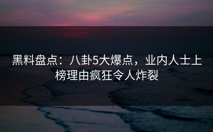 黑料盘点：八卦5大爆点，业内人士上榜理由疯狂令人炸裂