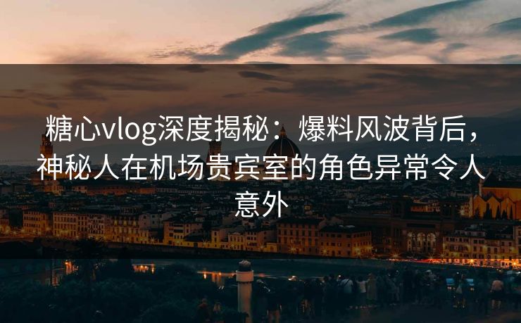 糖心vlog深度揭秘：爆料风波背后，神秘人在机场贵宾室的角色异常令人意外