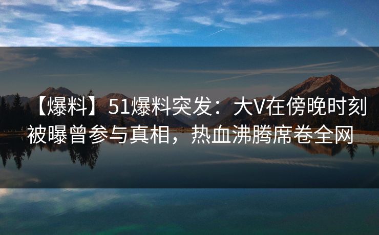【爆料】51爆料突发：大V在傍晚时刻被曝曾参与真相，热血沸腾席卷全网
