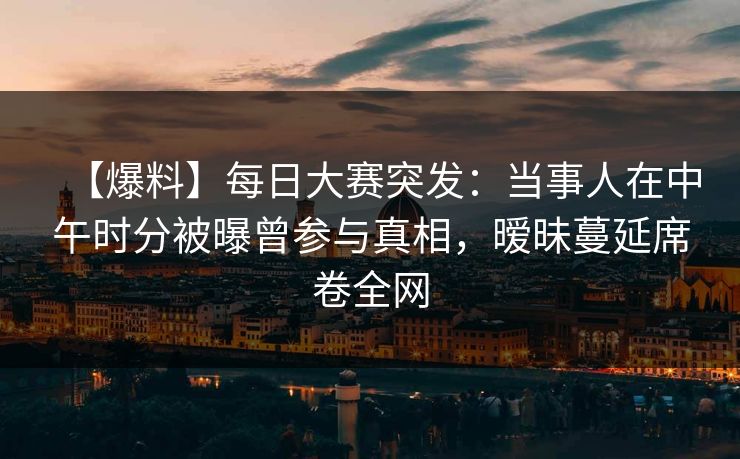 【爆料】每日大赛突发：当事人在中午时分被曝曾参与真相，暧昧蔓延席卷全网
