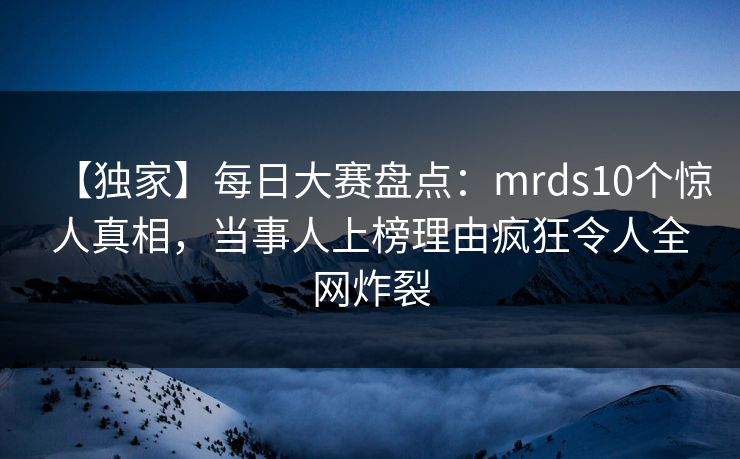 【独家】每日大赛盘点：mrds10个惊人真相，当事人上榜理由疯狂令人全网炸裂