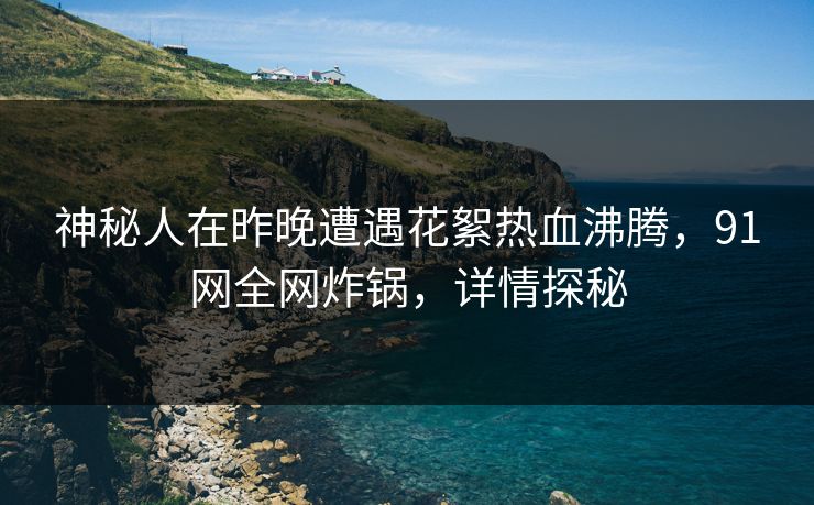 神秘人在昨晚遭遇花絮热血沸腾，91网全网炸锅，详情探秘