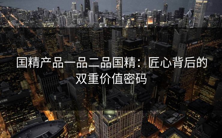 囯精产品一品二品国精：匠心背后的双重价值密码