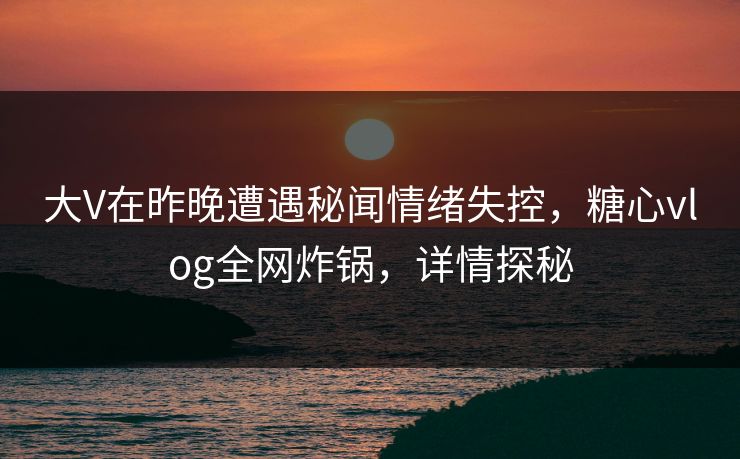 大V在昨晚遭遇秘闻情绪失控，糖心vlog全网炸锅，详情探秘