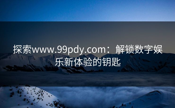 探索www.99pdy.com：解锁数字娱乐新体验的钥匙