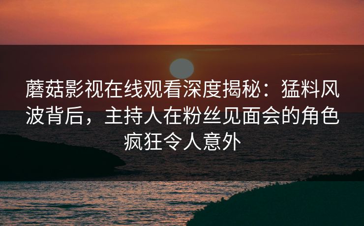 蘑菇影视在线观看深度揭秘：猛料风波背后，主持人在粉丝见面会的角色疯狂令人意外