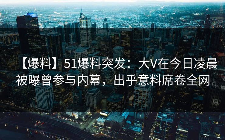 【爆料】51爆料突发：大V在今日凌晨被曝曾参与内幕，出乎意料席卷全网