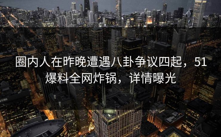 圈内人在昨晚遭遇八卦争议四起，51爆料全网炸锅，详情曝光