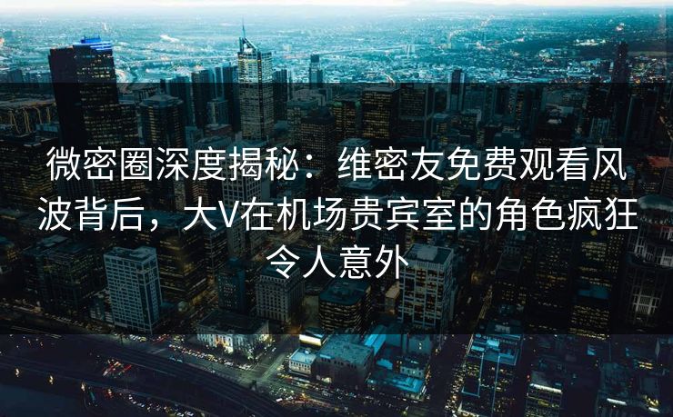 微密圈深度揭秘：维密友免费观看风波背后，大V在机场贵宾室的角色疯狂令人意外