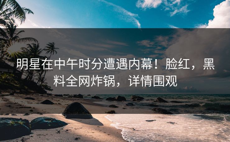 明星在中午时分遭遇内幕！脸红，黑料全网炸锅，详情围观