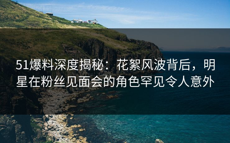 51爆料深度揭秘：花絮风波背后，明星在粉丝见面会的角色罕见令人意外