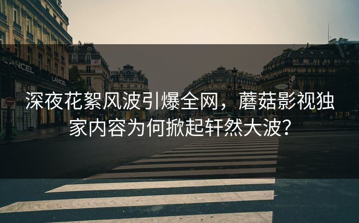 深夜花絮风波引爆全网，蘑菇影视独家内容为何掀起轩然大波？