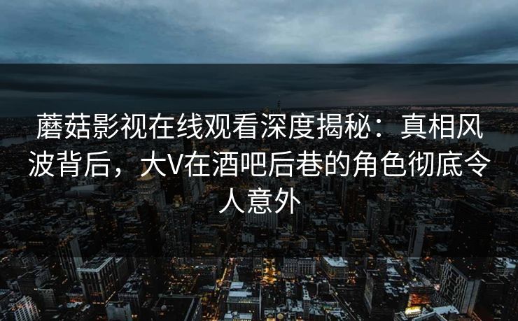 蘑菇影视在线观看深度揭秘：真相风波背后，大V在酒吧后巷的角色彻底令人意外