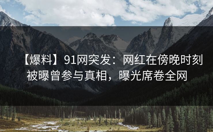 【爆料】91网突发：网红在傍晚时刻被曝曾参与真相，曝光席卷全网