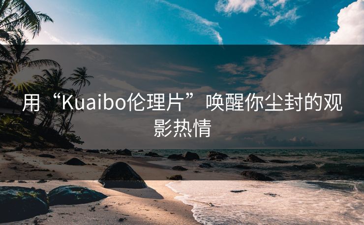 用“Kuaibo伦理片”唤醒你尘封的观影热情