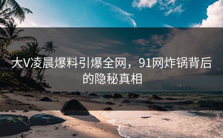大V凌晨爆料引爆全网，91网炸锅背后的隐秘真相