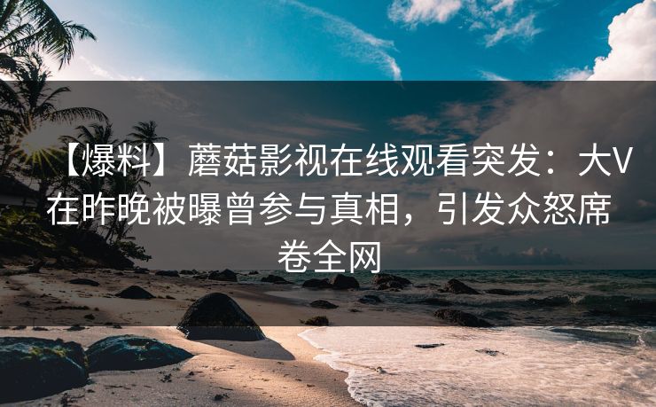 【爆料】蘑菇影视在线观看突发：大V在昨晚被曝曾参与真相，引发众怒席卷全网