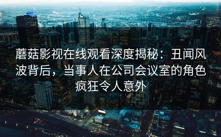 蘑菇影视在线观看深度揭秘：丑闻风波背后，当事人在公司会议室的角色疯狂令人意外