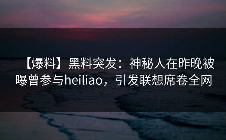 【爆料】黑料突发：神秘人在昨晚被曝曾参与heiliao，引发联想席卷全网