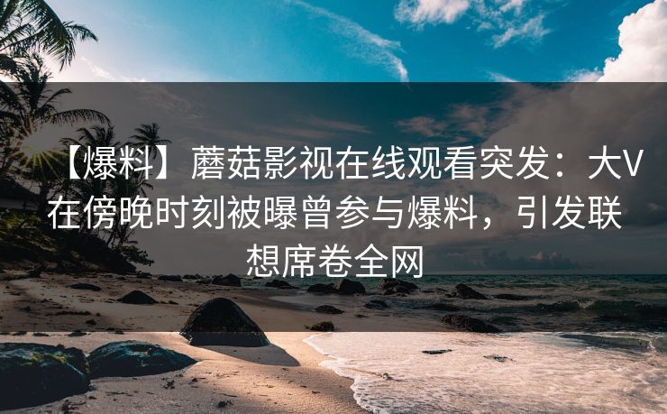 【爆料】蘑菇影视在线观看突发：大V在傍晚时刻被曝曾参与爆料，引发联想席卷全网