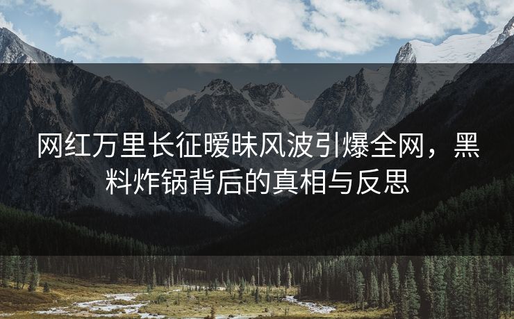 网红万里长征暧昧风波引爆全网，黑料炸锅背后的真相与反思
