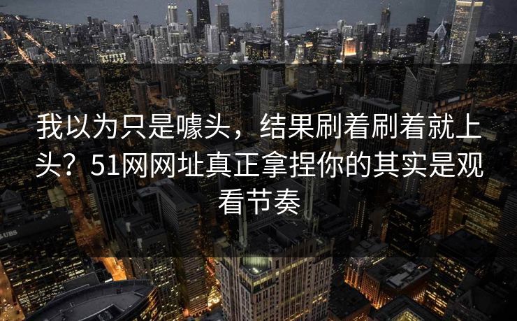 我以为只是噱头,结果刷着刷着就上头?51网网址真正拿捏你的其实是观看节奏 我以为只是噱头,结果刷着刷着就上头?51网网址真正拿捏你的其实是观看节奏