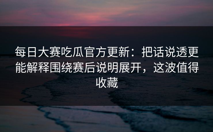 每日大赛吃瓜官方更新：把话说透更能解释围绕赛后说明展开，这波值得收藏