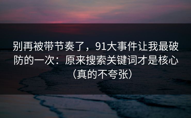 别再被带节奏了，91大事件让我最破防的一次：原来搜索关键词才是核心（真的不夸张）