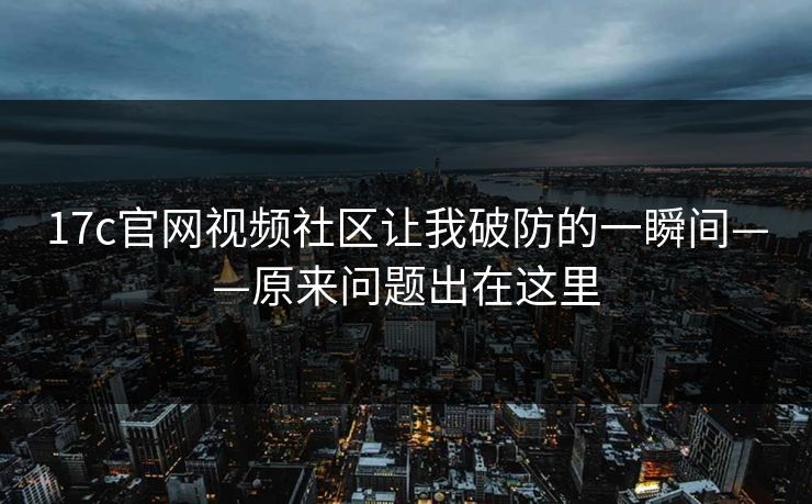 17c官网视频社区让我破防的一瞬间——原来问题出在这里