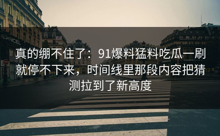 真的绷不住了：91爆料猛料吃瓜一刷就停不下来，时间线里那段内容把猜测拉到了新高度